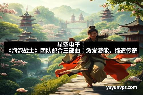 星空电子:《泡泡战士》团队配合三部曲:激发潜能,缔造传奇